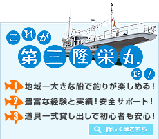 これが第三隆栄丸だ！ 1.地域一大きな船で釣りが楽しめる！ 2.豊富な経験と実績！安全サポート！ 3.道具一式貸し出しで初心者も安心！