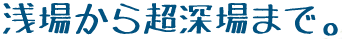 浅場から超深場まで。