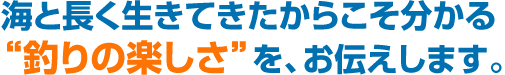 海と長く生きてきたからこそ分かる“釣りの楽しさ”を、お伝えします。