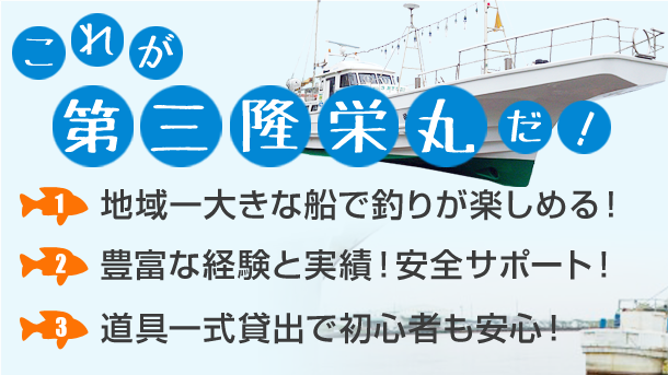これが第三隆栄丸だ！ 1.地域一大きな船で釣りが楽しめる！ 2.豊富な経験と実績！安全サポート！ 3.道具一式貸し出しで初心者も安心！