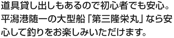 道具貸し出しもあるので初心者でも安心。平潟港随一の大型船「第三隆栄丸」なら安心して釣りをお楽しみいただけます。